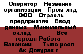 Оператор › Название организации ­ Пром лтд, ООО › Отрасль предприятия ­ Ввод данных › Минимальный оклад ­ 23 000 - Все города Работа » Вакансии   . Тыва респ.,Ак-Довурак г.